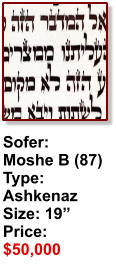 Sofer:  Moshe B (87) Type: Ashkenaz Size: 19” Price: $50,000
