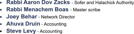 •	Rabbi Aaron Dov Zacks - Sofer and Halachick Authority •	Rabbi Menachem Boas - Master scribe •	Joey Behar - Network Director •	Ahuva Druin - Accounting •	Steve Levy - Accounting