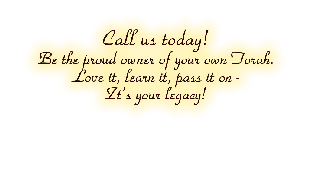Call us today!  Be the proud owner of your own Torah.  Love it, learn it, pass it on -   Zt’s your legacy!